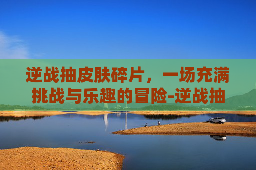 逆战抽皮肤碎片，一场充满挑战与乐趣的冒险-逆战抽皮肤碎片怎么抽