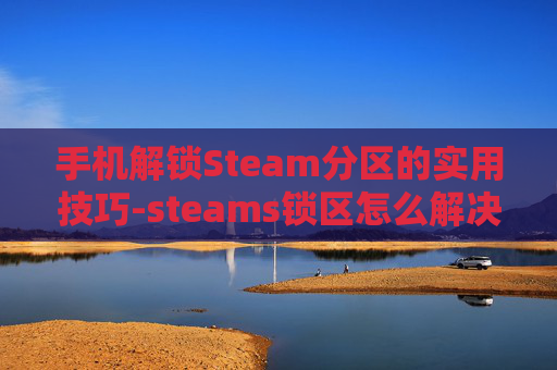 手机解锁Steam分区的实用技巧-steams锁区怎么解决