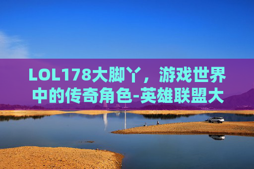 LOL178大脚丫，游戏世界中的传奇角色-英雄联盟大脚插件下载