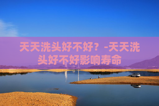 天天洗头好不好？-天天洗头好不好影响寿命