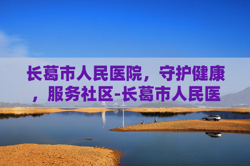 长葛市人民医院，守护健康，服务社区-长葛市人民医院上班时间
