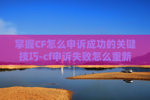 掌握CF怎么申诉成功的关键技巧-cf申诉失败怎么重新申诉一次