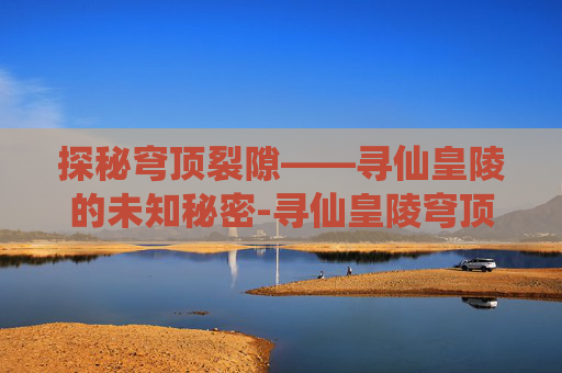 探秘穹顶裂隙——寻仙皇陵的未知秘密-寻仙皇陵穹顶裂隙副本入口