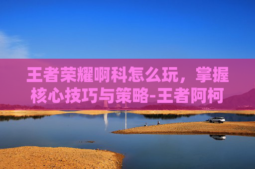 王者荣耀啊科怎么玩，掌握核心技巧与策略-王者阿柯玩法