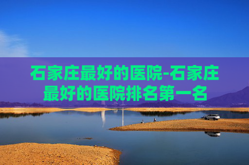 石家庄最好的医院-石家庄最好的医院排名第一名