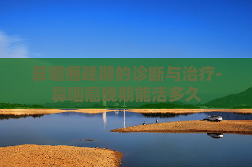 鼻咽癌晚期的诊断与治疗-鼻咽癌晚期能活多久