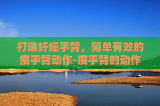 打造纤细手臂，简单有效的瘦手臂动作-瘦手臂的动作真的有效吗