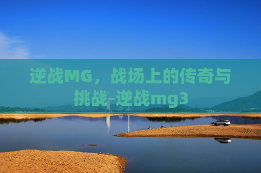 逆战MG，战场上的传奇与挑战-逆战mg3