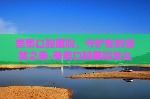 美奥口腔医院，守护您的微笑之美-美奥口腔医院怎么样
