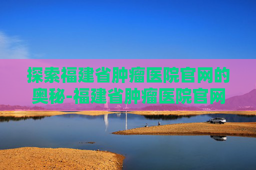 探索福建省肿瘤医院官网的奥秘-福建省肿瘤医院官网电话号码