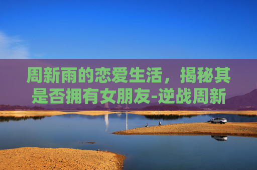 周新雨的恋爱生活，揭秘其是否拥有女朋友-逆战周新雨有女朋友吗知乎