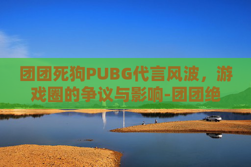 团团死狗PUBG代言风波，游戏圈的争议与影响-团团绝地