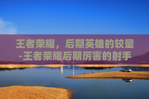 王者荣耀，后期英雄的较量-王者荣耀后期厉害的射手