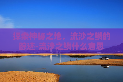探索神秘之地，流沙之鳞的踪迹-流沙之鳞什么意思