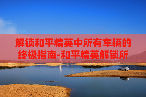 解锁和平精英中所有车辆的终极指南-和平精英解锁所有车方法图解