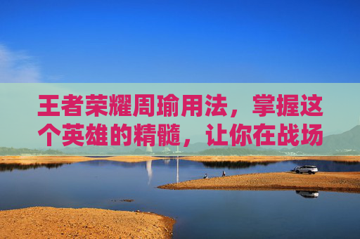 王者荣耀周瑜用法，掌握这个英雄的精髓，让你在战场上无往不利-王者荣耀周瑜用法技巧