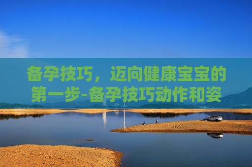 备孕技巧，迈向健康宝宝的第一步-备孕技巧动作和姿势