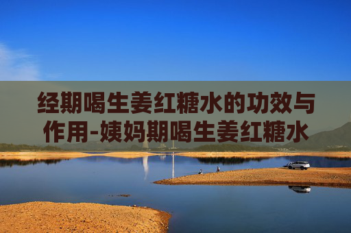 经期喝生姜红糖水的功效与作用-姨妈期喝生姜红糖水有什么作用