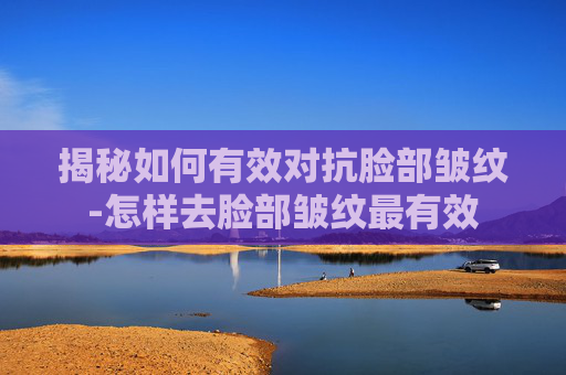 揭秘如何有效对抗脸部皱纹-怎样去脸部皱纹最有效