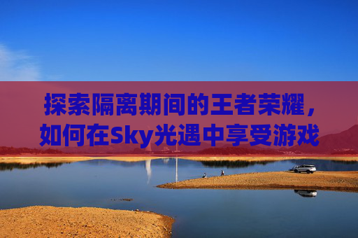 探索隔离期间的王者荣耀，如何在Sky光遇中享受游戏乐趣-