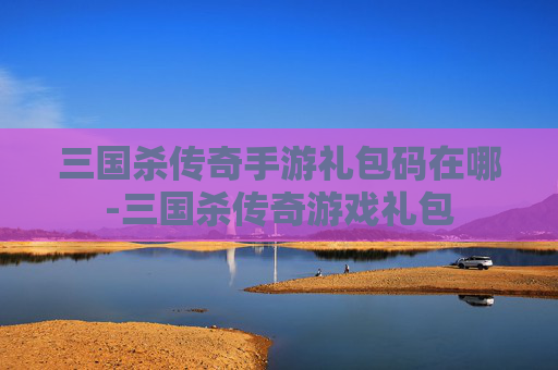 三国杀传奇手游礼包码在哪-三国杀传奇游戏礼包