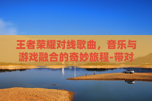 王者荣耀对线歌曲，音乐与游戏融合的奇妙旅程-带对面唱歌王者荣耀的歌曲