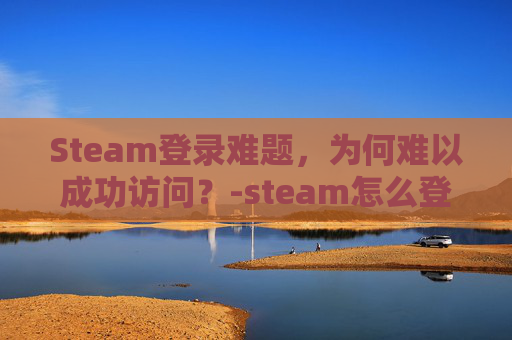 Steam登录难题，为何难以成功访问？-steam怎么登录登录不上去