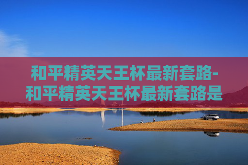 和平精英天王杯最新套路-和平精英天王杯最新套路是什么