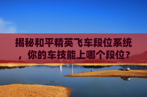 揭秘和平精英飞车段位系统，你的车技能上哪个段位？-和平精英FE赛车