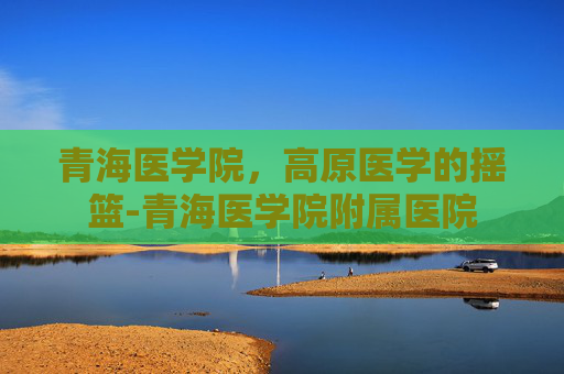 青海医学院，高原医学的摇篮-青海医学院附属医院