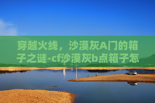 穿越火线，沙漠灰A门的箱子之谜-cf沙漠灰b点箱子怎么上去