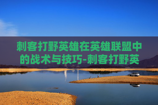 刺客打野英雄在英雄联盟中的战术与技巧-刺客打野英雄