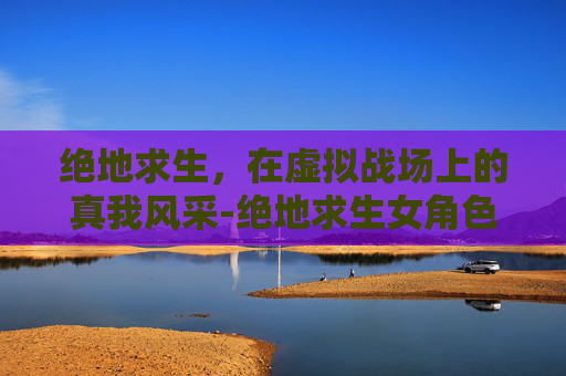 绝地求生，在虚拟战场上的真我风采-绝地求生女角色脸型