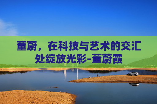 董蔚，在科技与艺术的交汇处绽放光彩-董蔚霞