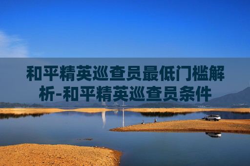 和平精英巡查员最低门槛解析-和平精英巡查员条件