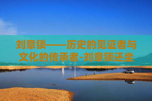 刘章锁——历史的见证者与文化的传承者-刘章锁还坐诊吗