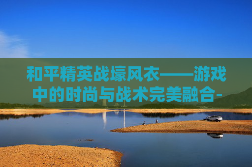 和平精英战壕风衣——游戏中的时尚与战术完美融合-和平精英战壕风衣图片