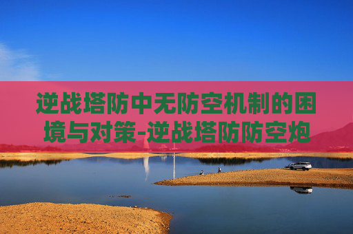逆战塔防中无防空机制的困境与对策-逆战塔防防空炮怎么解锁