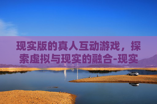 现实版的真人互动游戏，探索虚拟与现实的融合-现实版的真人互动游戏有哪些