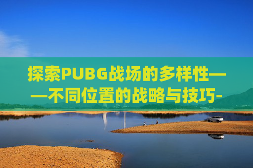 探索PUBG战场的多样性——不同位置的战略与技巧-pubg位置介绍