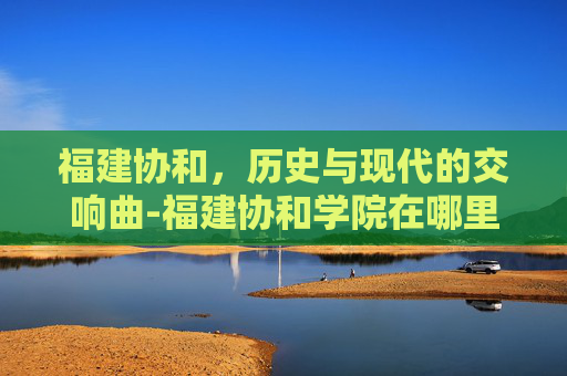 福建协和，历史与现代的交响曲-福建协和学院在哪里