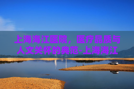 上海海江医院，医疗品质与人文关怀的典范-上海海江医院地址电话