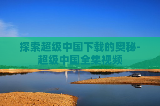 探索超级中国下载的奥秘-超级中国全集视频