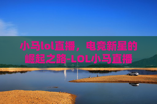 小马lol直播，电竞新星的崛起之路-LOL小马直播