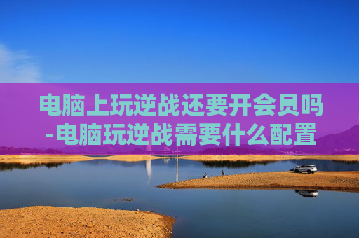 电脑上玩逆战还要开会员吗-电脑玩逆战需要什么配置