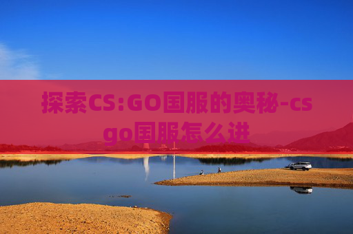 探索CS:GO国服的奥秘-csgo国服怎么进