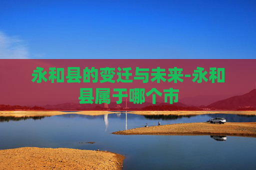 永和县的变迁与未来-永和县属于哪个市