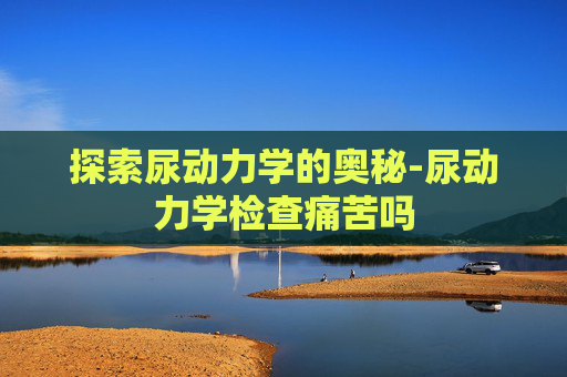探索尿动力学的奥秘-尿动力学检查痛苦吗