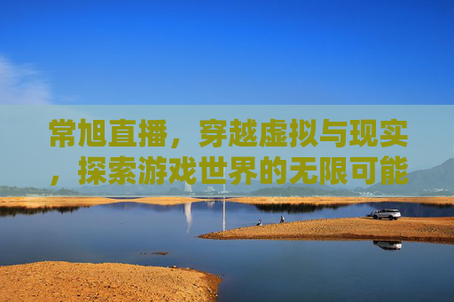 常旭直播，穿越虚拟与现实，探索游戏世界的无限可能-cf常旭直播间
