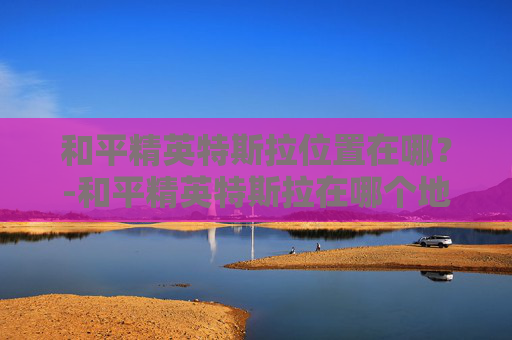 和平精英特斯拉位置在哪？-和平精英特斯拉在哪个地图可以用